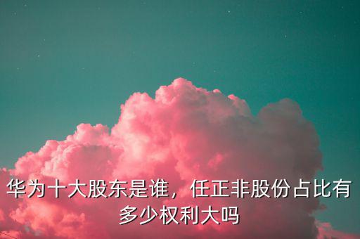 華為十大股東是誰，任正非股份占比有多少權(quán)利大嗎