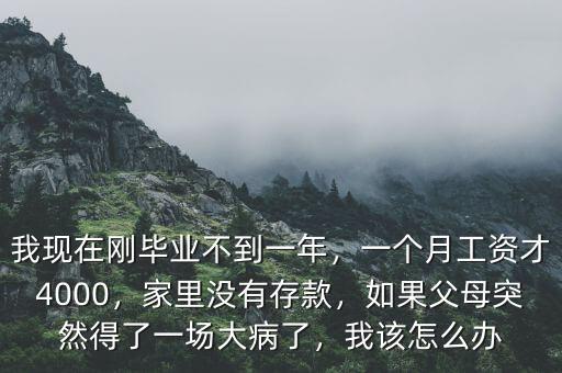 我現(xiàn)在剛畢業(yè)不到一年，一個(gè)月工資才4000，家里沒有存款，如果父母突然得了一場大病了，我該怎么辦