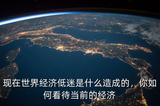 現(xiàn)在世界經(jīng)濟(jì)低迷是什么造成的，你如何看待當(dāng)前的經(jīng)濟(jì)