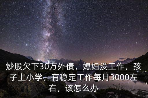 炒股欠下30萬外債，媳婦沒工作，孩子上小學，有穩(wěn)定工作每月3000左右，該怎么辦