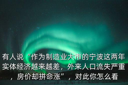 有人說(shuō)“作為制造業(yè)大市的寧波這兩年實(shí)體經(jīng)濟(jì)越來(lái)越差，外來(lái)人口流失嚴(yán)重，房?jī)r(jià)卻拼命漲”，對(duì)此你怎么看
