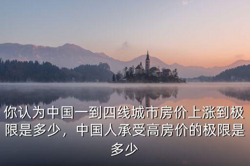 你認(rèn)為中國一到四線城市房價上漲到極限是多少，中國人承受高房價的極限是多少