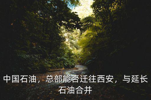 中國石油，總部能否遷往西安，與延長石油合并
