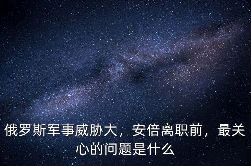 俄羅斯軍事威脅大，安倍離職前，最關(guān)心的問(wèn)題是什么