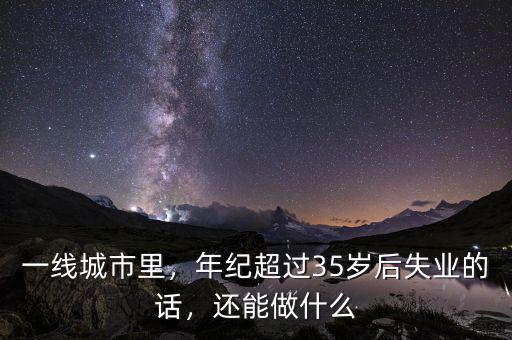 一線城市里，年紀(jì)超過(guò)35歲后失業(yè)的話，還能做什么