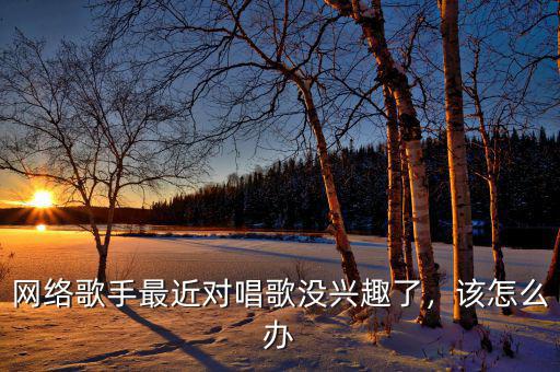 網(wǎng)絡(luò)歌手最近對唱歌沒興趣了，該怎么辦