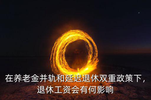 在養(yǎng)老金并軌和延遲退休雙重政策下，退休工資會(huì)有何影響