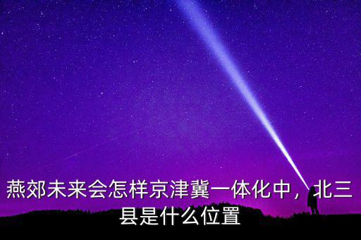 燕郊未來會(huì)怎樣京津冀一體化中，北三縣是什么位置