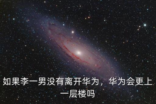 如果李一男沒有離開華為，華為會(huì)更上一層樓嗎