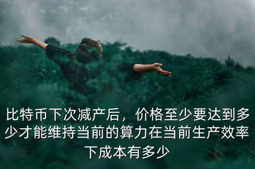 比特幣下次減產(chǎn)后，價(jià)格至少要達(dá)到多少才能維持當(dāng)前的算力在當(dāng)前生產(chǎn)效率下成本有多少