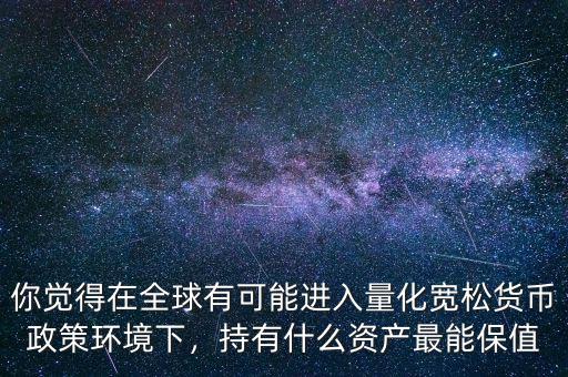 你覺(jué)得在全球有可能進(jìn)入量化寬松貨幣政策環(huán)境下，持有什么資產(chǎn)最能保值