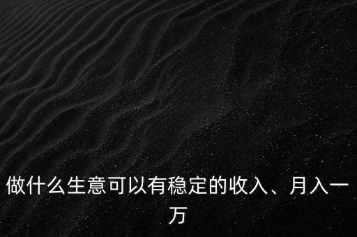 做什么生意可以有穩(wěn)定的收入、月入一萬