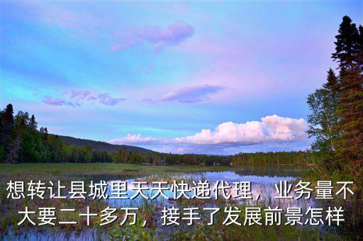 想轉(zhuǎn)讓縣城里天天快遞代理，業(yè)務(wù)量不大要二十多萬，接手了發(fā)展前景怎樣