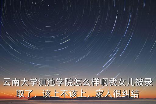 云南大學(xué)滇池學(xué)院怎么樣啊我女兒被錄取了，該上不該上，家人很糾結(jié)