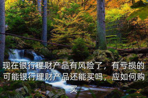 現(xiàn)在銀行理財產(chǎn)品有風(fēng)險了，有虧損的可能銀行理財產(chǎn)品還能買嗎，應(yīng)如何購買