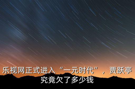 樂視網(wǎng)正式進(jìn)入“一元時(shí)代”，賈躍亭究竟欠了多少錢