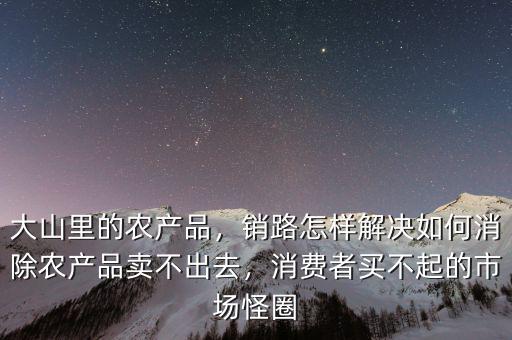 大山里的農(nóng)產(chǎn)品，銷路怎樣解決如何消除農(nóng)產(chǎn)品賣不出去，消費者買不起的市場怪圈