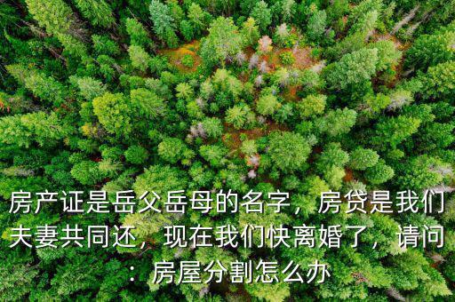 房產(chǎn)證是岳父岳母的名字，房貸是我們夫妻共同還，現(xiàn)在我們快離婚了，請問：房屋分割怎么辦