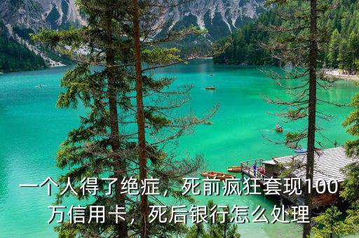 一個人得了絕癥，死前瘋狂套現(xiàn)100萬信用卡，死后銀行怎么處理