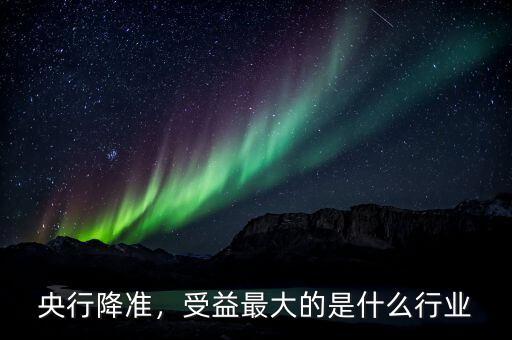央行降準(zhǔn)，受益最大的是什么行業(yè)