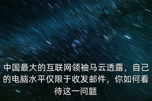 中國最大的互聯(lián)網領袖馬云透露，自己的電腦水平僅限于收發(fā)郵件，你如何看待這一問題