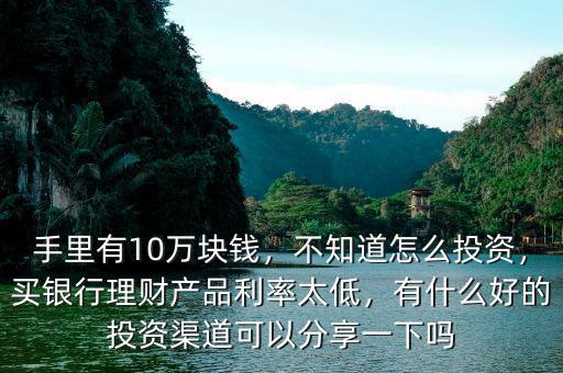手里有10萬塊錢，不知道怎么投資，買銀行理財產(chǎn)品利率太低，有什么好的投資渠道可以分享一下嗎