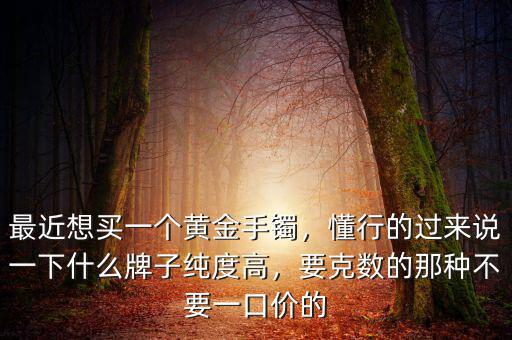 最近想買一個黃金手鐲，懂行的過來說一下什么牌子純度高，要克數(shù)的那種不要一口價的