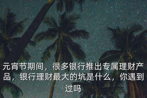 元宵節(jié)期間，很多銀行推出專屬理財(cái)產(chǎn)品，銀行理財(cái)最大的坑是什么，你遇到過(guò)嗎