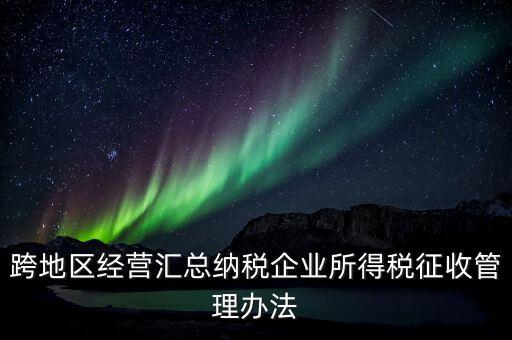 什么是跨地區(qū)經(jīng)營匯總納稅企業(yè)，哪些企業(yè)屬于跨地區(qū)經(jīng)營匯總繳納企業(yè)所得稅