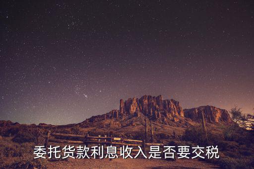 委托貸款要交什么稅，委托貨款利息收入是否要交稅