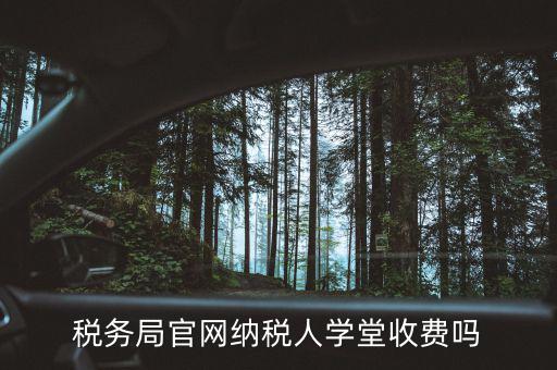 納稅人學(xué)堂學(xué)什么，稅務(wù)局官網(wǎng)納稅人學(xué)堂收費(fèi)嗎