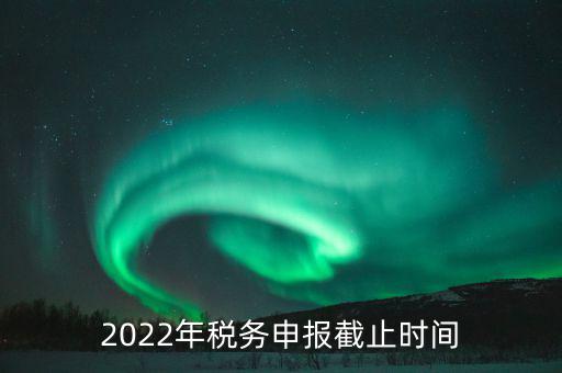 江西省國家稅務(wù)局什么時(shí)候申報(bào)，2022年稅務(wù)申報(bào)截止時(shí)間