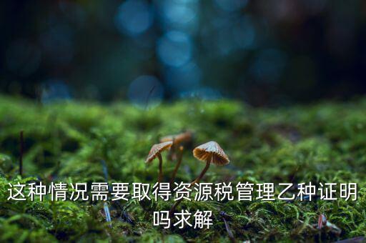 資源稅乙種證明是什么，混凝土公司購(gòu)買(mǎi)砂石需要開(kāi)具資源稅乙種證明嗎