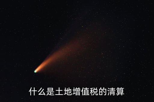 土地增值稅清算清算什么，什么叫土地增值稅查實清算