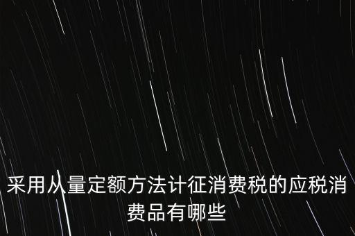 消費稅應稅產(chǎn)品是什么，采用從量定額方法計征消費稅的應稅消費品有哪些