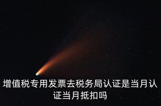當月認證當月抵扣是什么意思，增值稅專用發(fā)票去稅務(wù)局認證是當月認證當月抵扣嗎