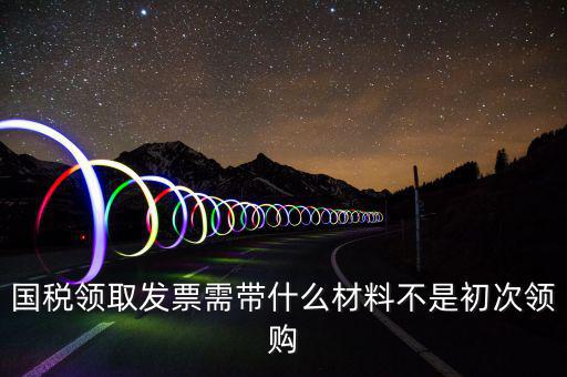 國(guó)稅領(lǐng)取發(fā)票需帶什么材料不是初次領(lǐng)購(gòu)