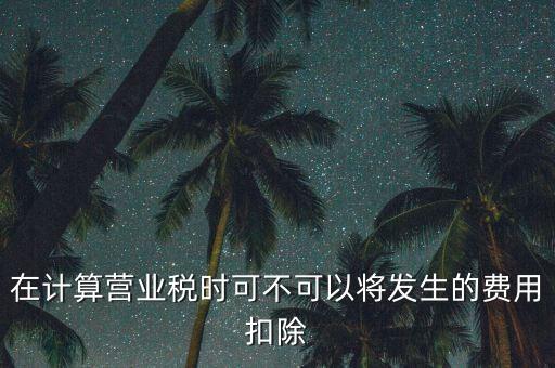 計算營業(yè)稅時的可扣除成本是什么，在計算營業(yè)稅時可不可以將發(fā)生的費用扣除