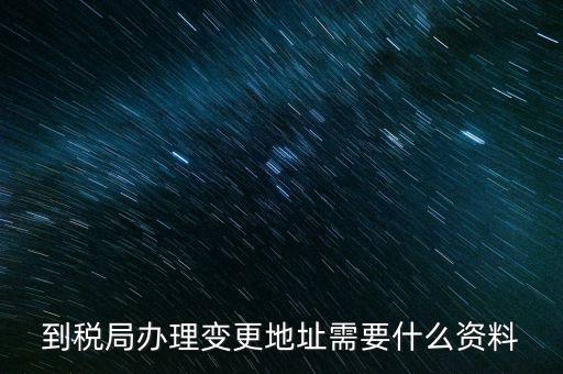 地址變更國稅變更需要什么，到稅局辦理變更地址需要什么資料