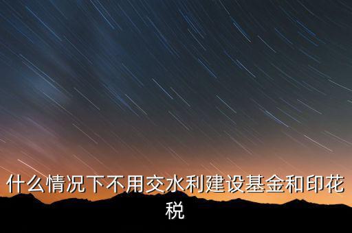 什么情況下可以不交水利基金，什么情況下不用交水利建設(shè)基金和印花稅