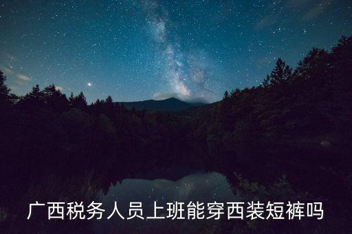 什么人穿稅服，廣西稅務人員上班能穿西裝短褲嗎