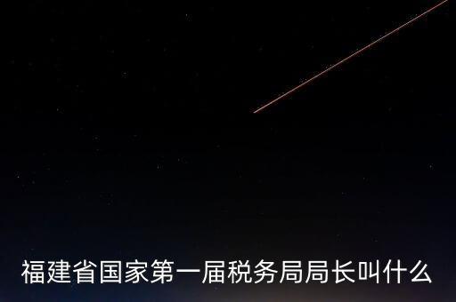 永城稅務(wù)局局長叫什么，福建省國家第一屆稅務(wù)局局長叫什么