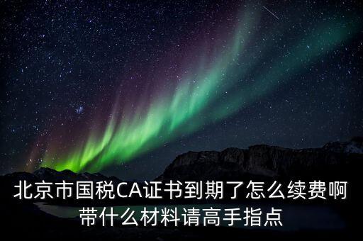 地稅ca續(xù)費需要帶什么，關于國稅CA證書到期續(xù)費