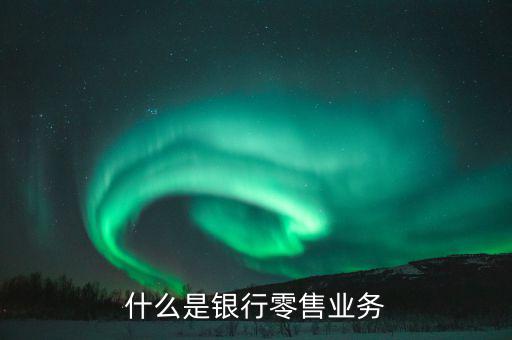 什么是業(yè)務(wù)大比武，什么是銀行零售業(yè)務(wù)