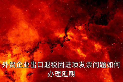 出口退稅延期如何辦理，外貿(mào)企業(yè)出口退稅因進項發(fā)票問題如何辦理延期