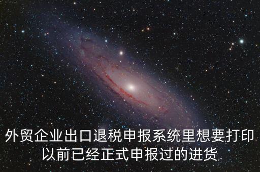 外貿(mào)企業(yè)出口退稅申報(bào)系統(tǒng)里想要打印以前已經(jīng)正式申報(bào)過(guò)的進(jìn)貨