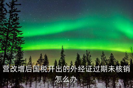 營(yíng)改增后國(guó)稅開(kāi)出的外經(jīng)證過(guò)期未核銷(xiāo)怎么辦