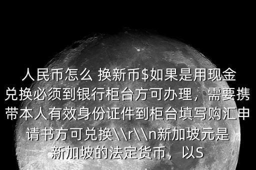  人民幣怎么 換新幣$如果是用現(xiàn)金兌換必須到銀行柜臺(tái)方可辦理，需要攜帶本人有效身份證件到柜臺(tái)填寫購(gòu)匯申請(qǐng)書方可兌換\\r\\n新加坡元是新加坡的法定貨幣，以S