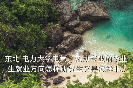 東北 電力大學電氣、熱動專業(yè)的畢業(yè)生就業(yè)方向怎樣研究生又是怎樣非...