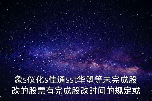 s佳通什么時(shí)候股改，象s儀化s佳通sst華塑等未完成股改的股票有完成股改時(shí)間的規(guī)定或